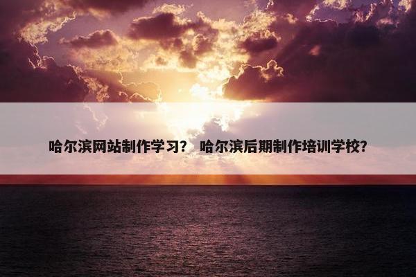 哈尔滨网站制作学习？ 哈尔滨后期制作培训学校？