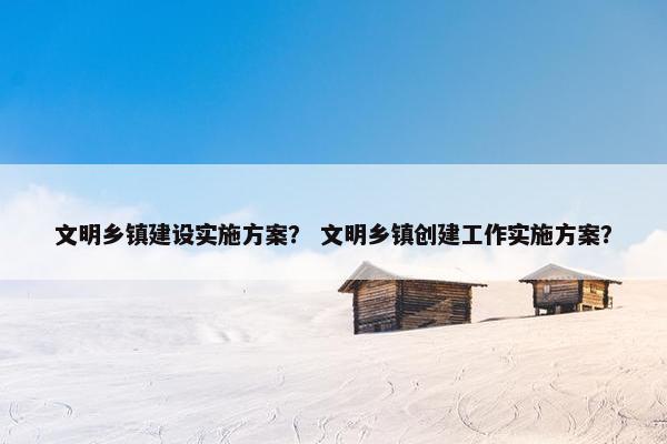 文明乡镇建设实施方案？ 文明乡镇创建工作实施方案？