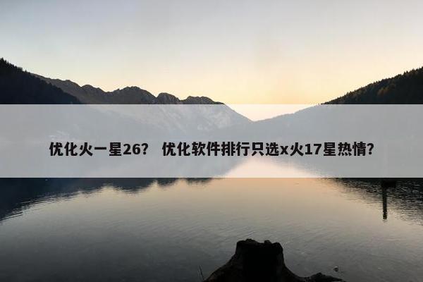 优化火一星26？ 优化软件排行只选x火17星热情？