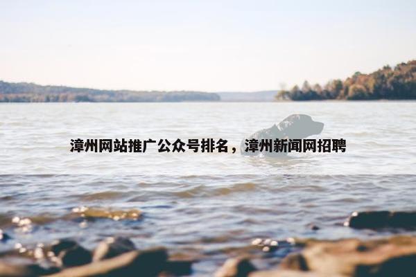 漳州网站推广公众号排名，漳州新闻网招聘