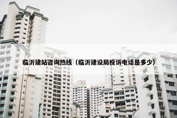 临沂建站咨询热线（临沂建设局投诉电话是多少）