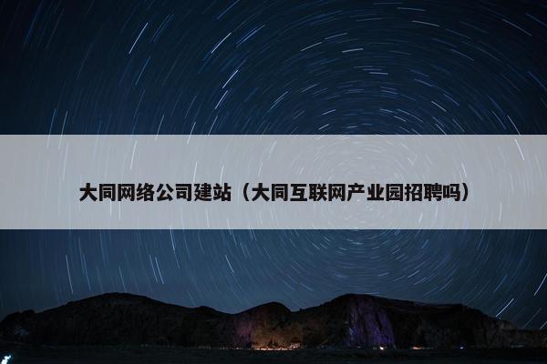 大同网络公司建站（大同互联网产业园招聘吗）