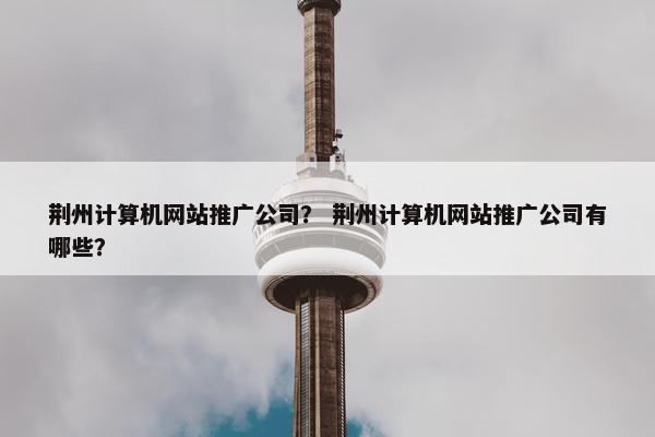 荆州计算机网站推广公司？ 荆州计算机网站推广公司有哪些？