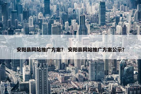 安阳县网站推广方案？ 安阳县网站推广方案公示？