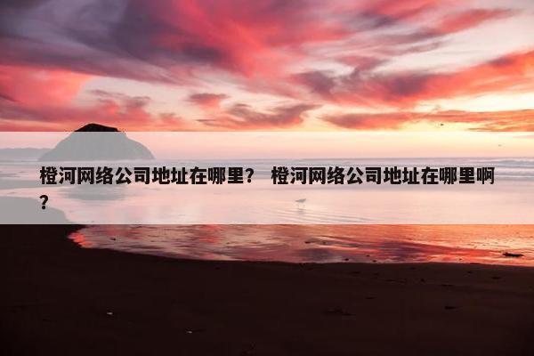 橙河网络公司地址在哪里？ 橙河网络公司地址在哪里啊？