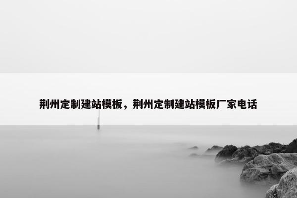 荆州定制建站模板，荆州定制建站模板厂家电话