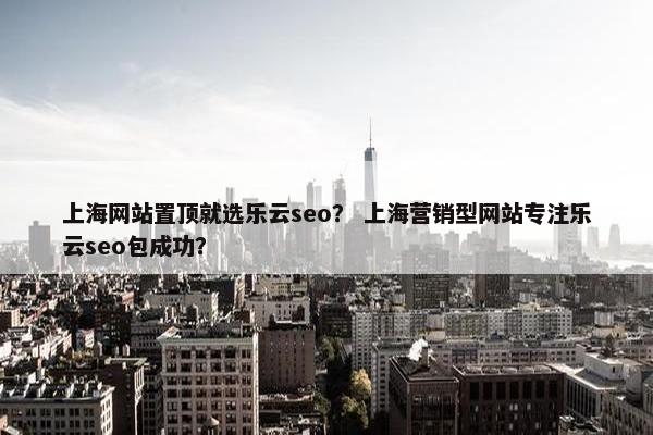 上海网站置顶就选乐云seo？ 上海营销型网站专注乐云seo包成功？
