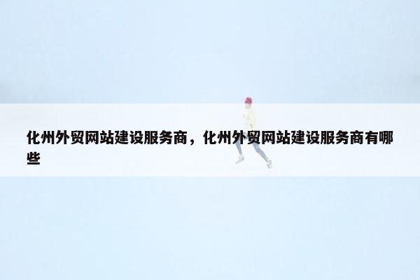 化州外贸网站建设服务商，化州外贸网站建设服务商有哪些
