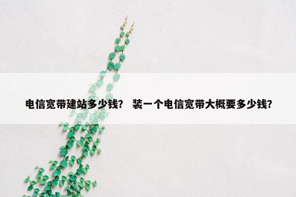 电信宽带建站多少钱？ 装一个电信宽带大概要多少钱？