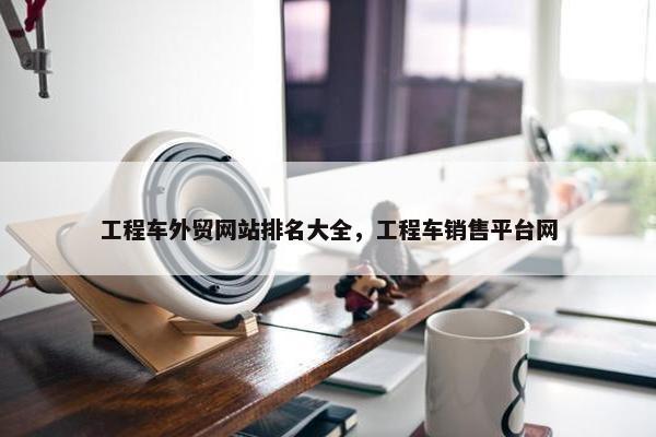工程车外贸网站排名大全，工程车销售平台网