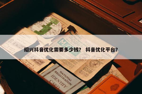 绍兴抖音优化需要多少钱？ 抖音优化平台？