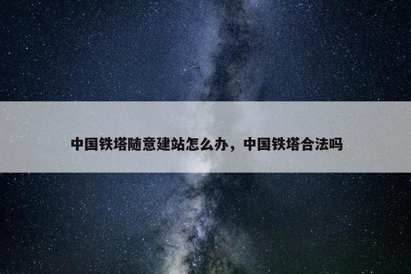 中国铁塔随意建站怎么办，中国铁塔合法吗