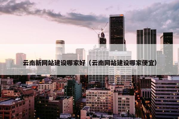 云南新网站建设哪家好（云南网站建设哪家便宜）