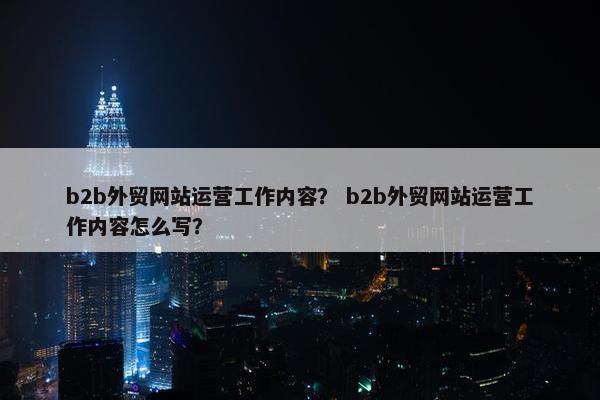 b2b外贸网站运营工作内容？ b2b外贸网站运营工作内容怎么写？
