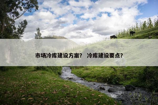 市场冷库建设方案？ 冷库建设要点？