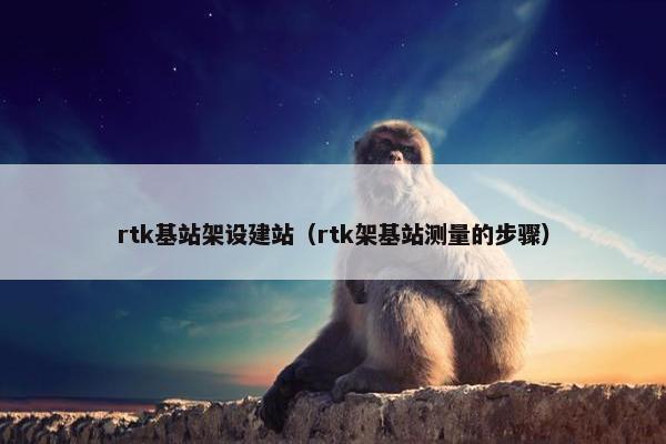 rtk基站架设建站（rtk架基站测量的步骤）