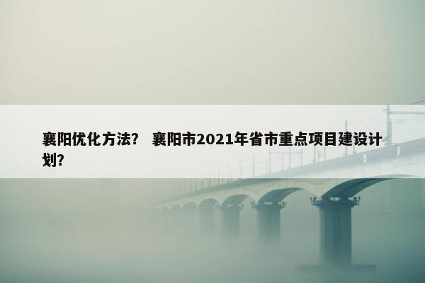 襄阳优化方法？ 襄阳市2021年省市重点项目建设计划？