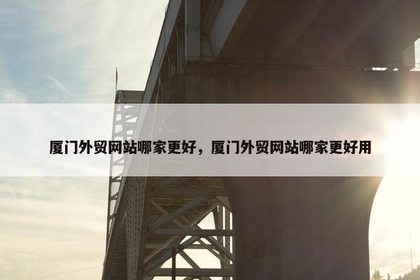 厦门外贸网站哪家更好，厦门外贸网站哪家更好用