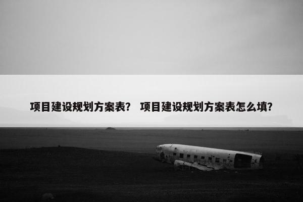 项目建设规划方案表？ 项目建设规划方案表怎么填？