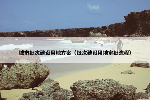 城市批次建设用地方案（批次建设用地审批流程）
