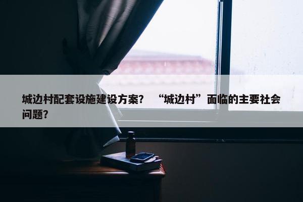 城边村配套设施建设方案？ “城边村”面临的主要社会问题？