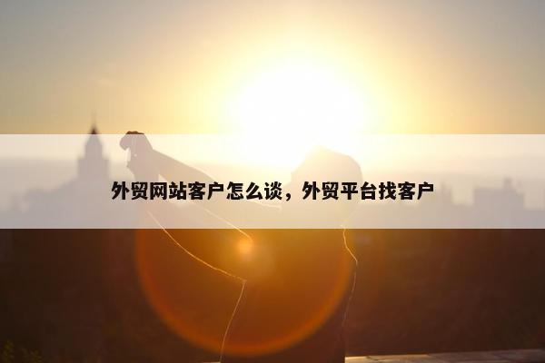 外贸网站客户怎么谈，外贸平台找客户