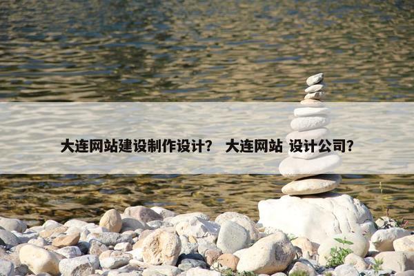 大连网站建设制作设计？ 大连网站 设计公司？