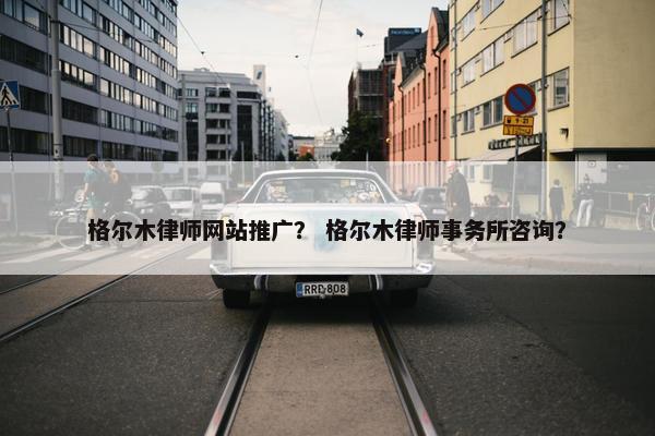 格尔木律师网站推广？ 格尔木律师事务所咨询？
