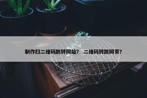 制作扫二维码跳转网站？ 二维码转跳网页？