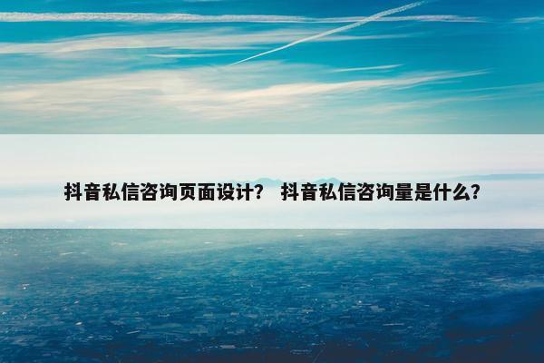 抖音私信咨询页面设计？ 抖音私信咨询量是什么？