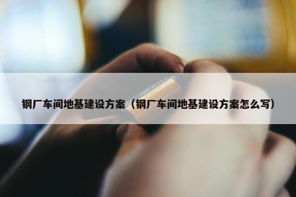 钢厂车间地基建设方案（钢厂车间地基建设方案怎么写）