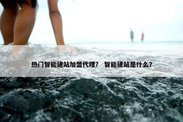 热门智能建站加盟代理？ 智能建站是什么？