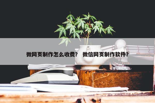 微网页制作怎么收费？ 微信网页制作软件？