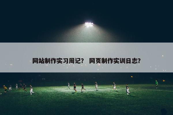 网站制作实习周记？ 网页制作实训日志？