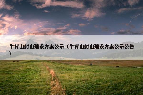 牛背山封山建设方案公示（牛背山封山建设方案公示公告）