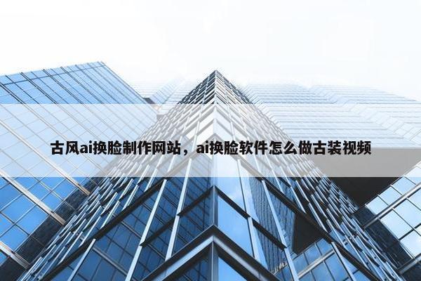 古风ai换脸制作网站，ai换脸软件怎么做古装视频