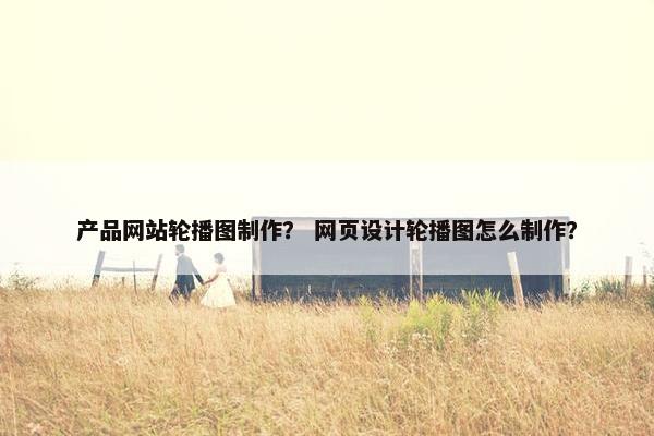 产品网站轮播图制作？ 网页设计轮播图怎么制作？