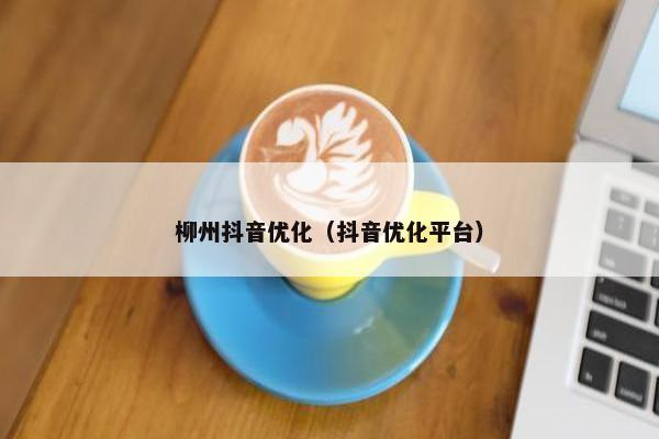柳州抖音优化（抖音优化平台）
