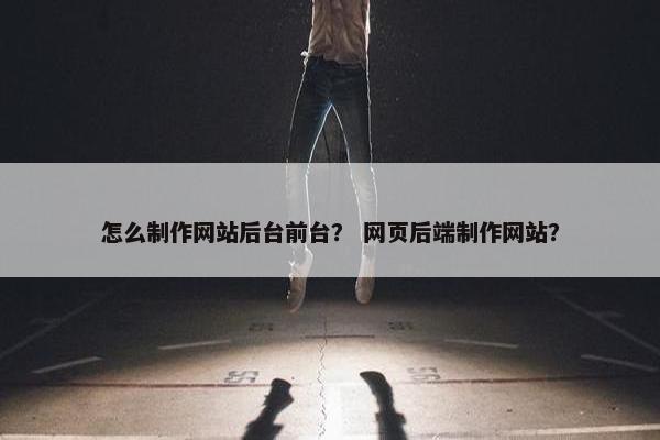 怎么制作网站后台前台？ 网页后端制作网站？