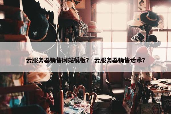 云服务器销售网站模板？ 云服务器销售话术？