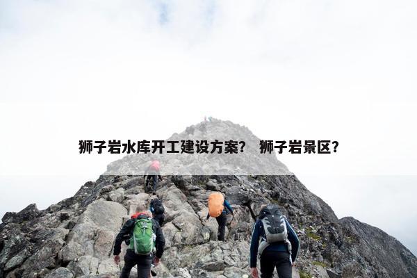 狮子岩水库开工建设方案？ 狮子岩景区？