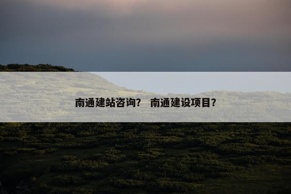 南通建站咨询？ 南通建设项目？