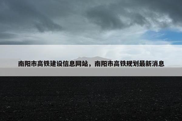 南阳市高铁建设信息网站，南阳市高铁规划最新消息