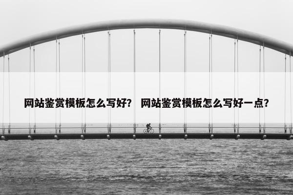 网站鉴赏模板怎么写好？ 网站鉴赏模板怎么写好一点？