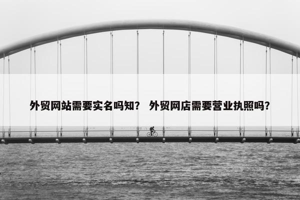 外贸网站需要实名吗知？ 外贸网店需要营业执照吗？