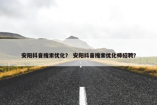 安阳抖音搜索优化？ 安阳抖音搜索优化师招聘？
