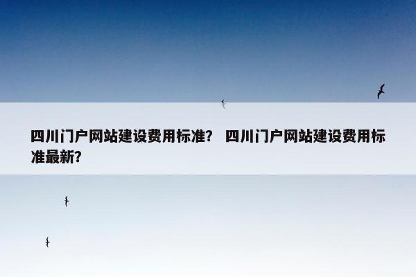 四川门户网站建设费用标准？ 四川门户网站建设费用标准最新？