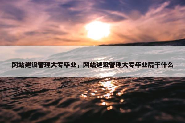 网站建设管理大专毕业，网站建设管理大专毕业后干什么