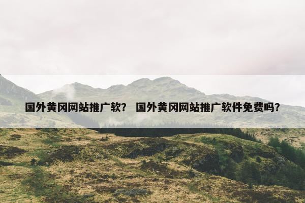 国外黄冈网站推广软？ 国外黄冈网站推广软件免费吗？