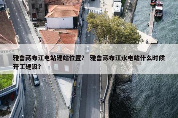 雅鲁藏布江电站建站位置？ 雅鲁藏布江水电站什么时候开工建设？